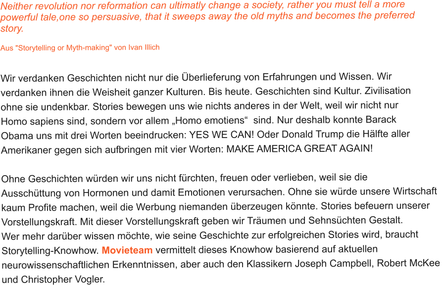 Neither revolution nor reformation can ultimatly change a society, rather you must tell a more  powerful tale,one so persuasive, that it sweeps away the old myths and becomes the preferred  story.  Aus "Storytelling or Myth-making" von Ivan Illich   Wir verdanken Geschichten nicht nur die Überlieferung von Erfahrungen und Wissen. Wir  verdanken ihnen die Weisheit ganzer Kulturen. Bis heute. Geschichten sind Kultur. Zivilisation  ohne sie undenkbar. Stories bewegen uns wie nichts anderes in der Welt, weil wir nicht nur  Homo sapiens sind, sondern vor allem „Homo emotiens“  sind. Nur deshalb konnte Barack  Obama uns mit drei Worten beeindrucken: YES WE CAN! Oder Donald Trump die Hälfte aller  Amerikaner gegen sich aufbringen mit vier Worten: MAKE AMERICA GREAT AGAIN!    Ohne Geschichten würden wir uns nicht fürchten, freuen oder verlieben, weil sie die  Ausschüttung von Hormonen und damit Emotionen verursachen. Ohne sie würde unsere Wirtschaft  kaum Profite machen, weil die Werbung niemanden überzeugen könnte. Stories befeuern unserer  Vorstellungskraft. Mit dieser Vorstellungskraft geben wir Träumen und Sehnsüchten Gestalt.  Wer mehr darüber wissen möchte, wie seine Geschichte zur erfolgreichen Stories wird, braucht  Storytelling-Knowhow. Movieteam vermittelt dieses Knowhow basierend auf aktuellen  neurowissenschaftlichen Erkenntnissen, aber auch den Klassikern Joseph Campbell, Robert McKee  und Christopher Vogler.